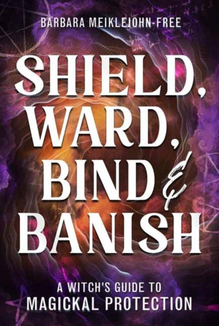 Shield, Ward, Bind & Banish : A Witch's Guide to Magickal Protection, Barbara Meiklejohn-Free